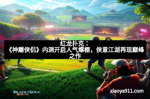 红龙扑克：《神雕侠侣》内测开启人气爆棚，侠意江湖再现巅峰之作