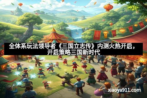 全体系玩法领导者《三国立志传》内测火热开启，开启策略三国新时代